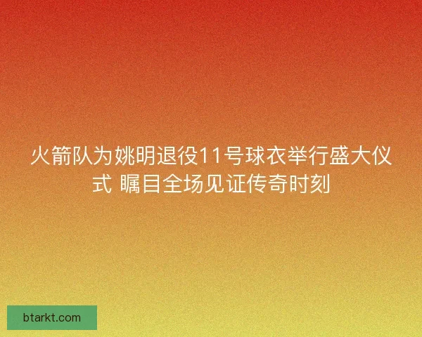 火箭队为姚明退役11号球衣举行盛大仪式 瞩目全场见证传奇时刻
