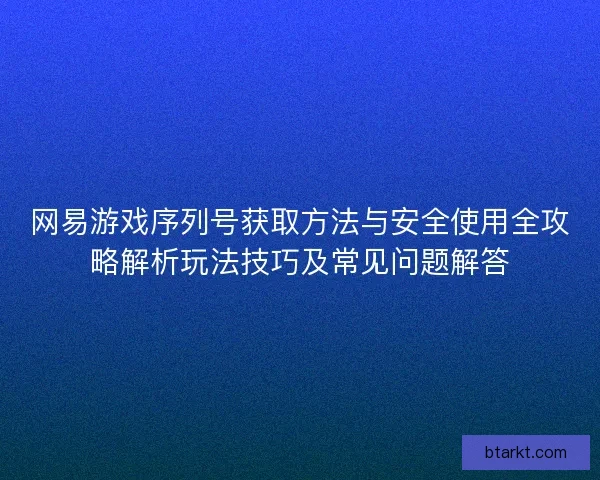 网易游戏序列号获取方法与安全使用全攻略解析玩法技巧及常见问题解答