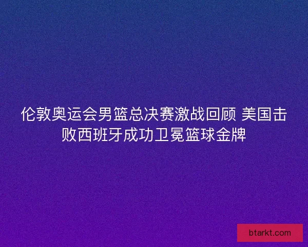 伦敦奥运会男篮总决赛激战回顾 美国击败西班牙成功卫冕篮球金牌