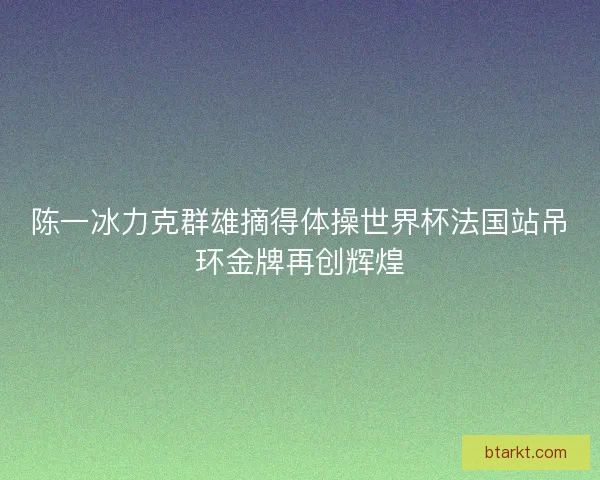 陈一冰力克群雄摘得体操世界杯法国站吊环金牌再创辉煌