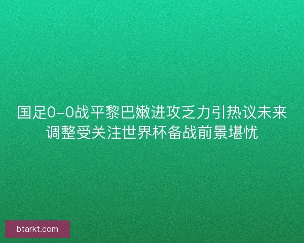国足0-0战平黎巴嫩进攻乏力引热议未来调整受关注世界杯备战前景堪忧