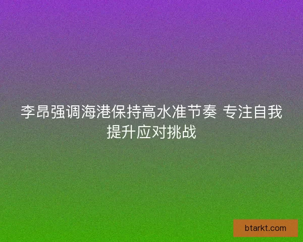 李昂强调海港保持高水准节奏 专注自我提升应对挑战