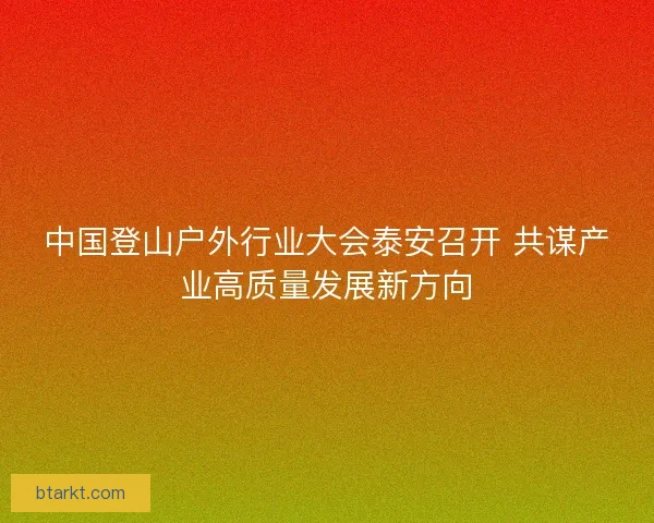 中国登山户外行业大会泰安召开 共谋产业高质量发展新方向