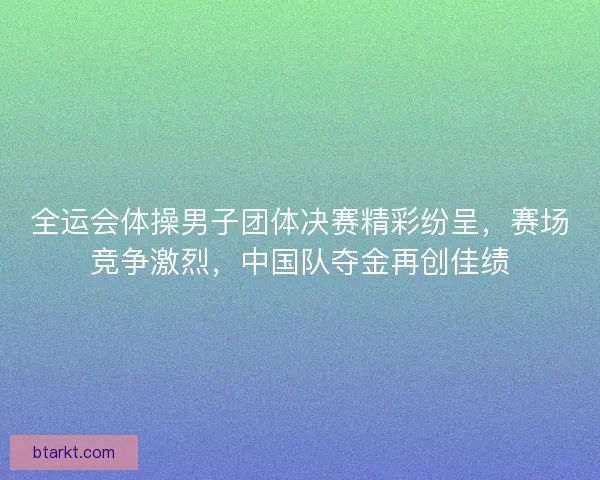 全运会体操男子团体决赛精彩纷呈，赛场竞争激烈，中国队夺金再创佳绩