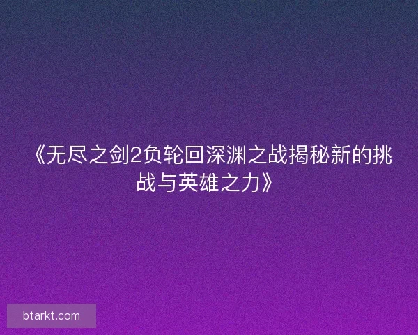 《无尽之剑2负轮回深渊之战揭秘新的挑战与英雄之力》