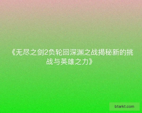《无尽之剑2负轮回深渊之战揭秘新的挑战与英雄之力》